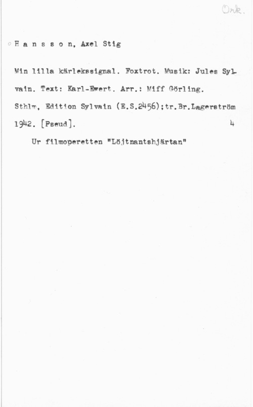 Hansson, Stig Hansson, AxelStig

Vin lilla kärlekåsignal. Fbxtrot. Musik: Jules Sylvaln. Text: Karl-Ewert. Arr.: lef Görling.

Sthlw, Edition Sylvain (E.S.2u56):tr.Br.Lagerström
19142. (Puma). h

Ur filmoperetten "Löjtnantshjärtan"
