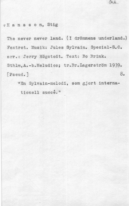 Hansson, Stig oH a n s s o n, Stig

The never never land. (I drömmena underland.)
Foxtrot. Musik: Jules Sylvain. Special-8.0.
arr.: Jerry Högstedt. Text: Bo Brink.
Sthlm,A.-b.Meludico; tr.Br.Lagerström 1939.
[Pseud.] - 8.
-"En Sylvain-melodi, som gjort interna
O

tionell succe."