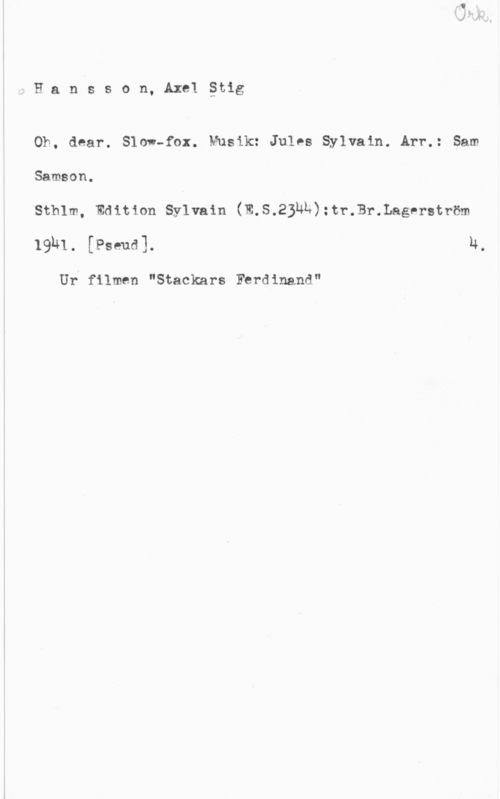 Hansson, Stig Hanlsson, Axelåtig

Oh, dear. Slow-fax. Musik: Jules Sylvain. Arr.: Sam
Samson.

Sthlm, Edition Syivain (W.S.2BNL):tr.Br.Lagerström
19h1. [Pseua]. n,

Ur filmen "Stackars Ferdinand"