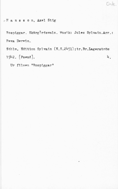 Hansson, Stig pH a n s s o n, Axel Stig

Rospiggar. Skärgårdsvals. Musik: Jules Sylvain.Arr.:
Pava Darwin.

Sthlm, Edition Sylvain (E.S.2N51);tr.Br.Lagerström
19u2. [Pseud]. H.

Ur filmen "Rospiggar"