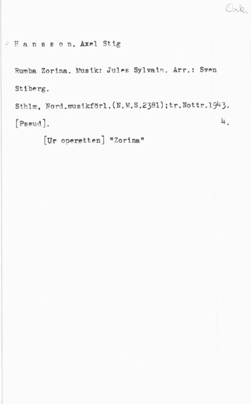 Hansson, Stig vHansson. AxelStig

Rumba Zorina. Musik: Jules Sylvain. Arr.: Sven

Stiberg.

Sthlm, Nord.musikför1.(N.M.S.2381):tr.Nottr.19n3.

[Pseud]. u.

[Ur operetten] "Zorina"