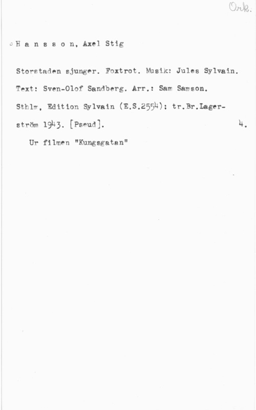 Hansson, Stig JH a n s s o n, Axel Stig

Storstaden sjunger. Foxtrot. Musik: Jules Sylvain.
Text: Sven-Olof Sandberg. Arr.: Sam Samson.

Sthlm, Edition Sylvain (E.S.2553); tr.Br.Lagerström 19k). [Pseud].

Ur filmen "Kungsgatan"