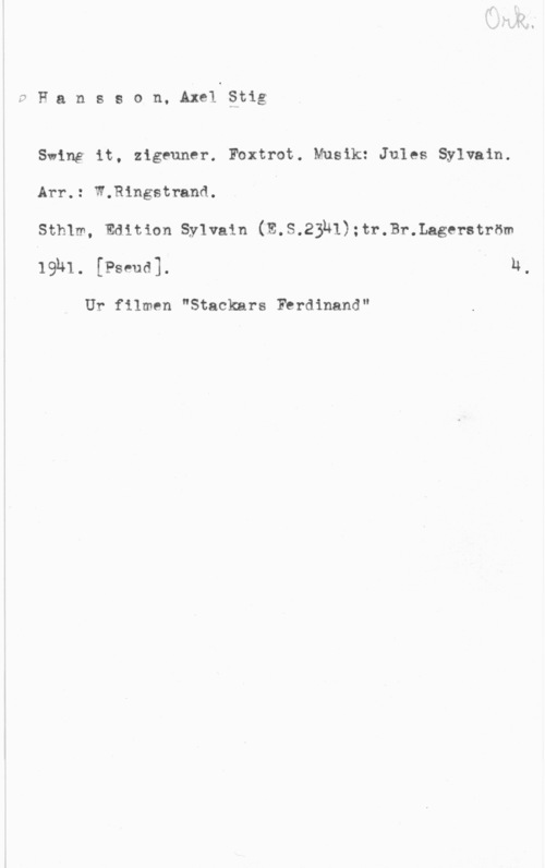 Hansson, Stig Fansson, AxelStig

Swing it, zigeuner. Foxtrot. Musik: Jules Sylvain.
Arr.: W.Ringstrand. 4

SthIm, Edition Sylvain (E.S.23ul):tr.Br.Lagerström
mm. [Pammy n.

Ur filmen "Stackars Fbrdinand"