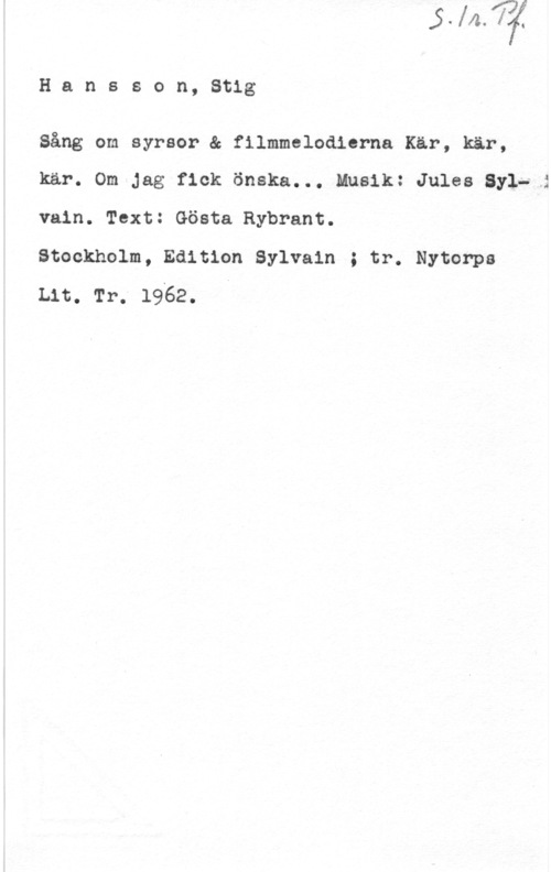 Hansson, Stig Hansson, Stig

Sång om syrsor & filmmelodierna Kär, kär,
kär. Om Jag fick önska... Musik: Jules Syl- i
vain. Text: Gösta Rybrant.

Stockholm, Edition Sylvain ; tr. Nytorpa

Lit. Tr. 19x62. I