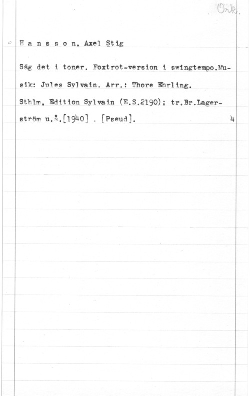 Hansson, Stig Hansson, Axelåtig

Säg det i toner. Foxtrot-version i swingtempo.Muaik: Jules Sylvain. Arr.: Thore Ehrling.
Sthlm, Edition Sylvain (E.S.2190); tr.Br.Lager
ström u.å.[19h0] . [Pseud]. . h
