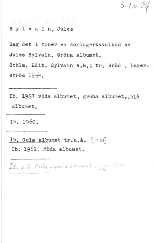 Hansson, Stig Sylvain,Jules

Sig det i toner en schlagerkavalkad av

Jules Sylvain. Gröna albumet.

Sthlm. Edit. Sylvain A.B.; tr. Bröd . Lagerström 1954.

"I .I

 

Ib, 1952 föda albumet, gröna albumet,,blå

albumet.

 

Ib. 1960.

 

Ib. Gula albumot tr.u.å. Kgaéq
Ib. 1961, Röda albumet.

 

xx"

q. . "mun-www
- 1 fw-.r--wf -4

. f

I u." 4,) i L, h - ," f .I I i"
.f z , .4. . w . f I w. -w .w I - k. År (- 1- I
l f w.  K :A4  N - L

l  1,2, x;  I fm rf"- U K f