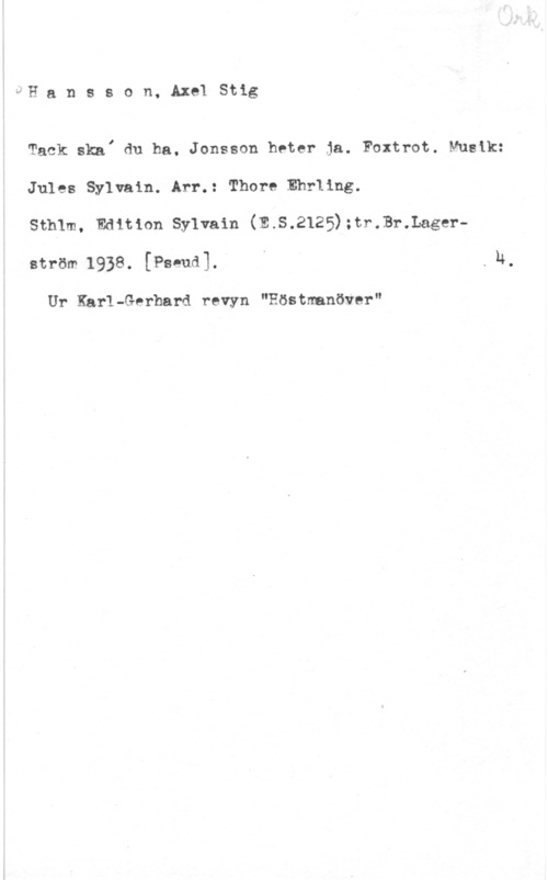 Hansson, Stig UH a n s s o n, Axel Stig

Tack skaI du ha. Jonsson heter ja. Foxtrot. Musik:
Jules Sylvain. Arr.: Thore Ehrllng.

stmm, hmmm sylvain (E.s.2125);r.r.3r.Lage.-rström 1938. [Pseud]. I . n

Ur Karl-Gerhard revyn "Eöstmanöver"