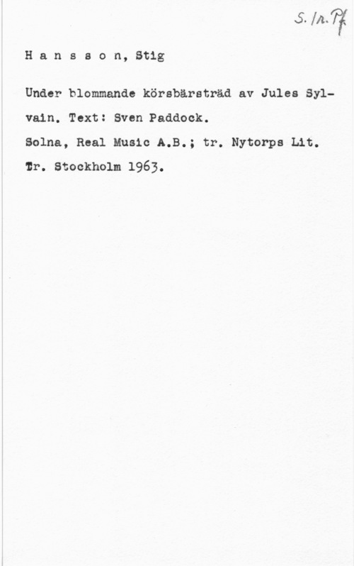 Hansson, Stig v. ll.. I

H a n s s o n, Stig

Under blommande körsbärsträd av Jules Sylvain. Text: Sven Paddock.

Solna, Real Music A.B.; tr. Nytorps Lit.
lr. Stockholm 1963.

Ä