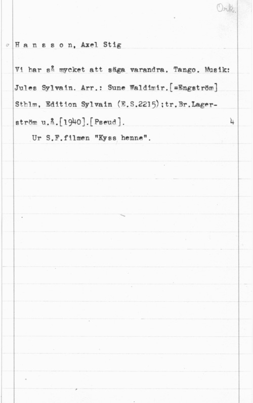 Hansson, Stig qHansson, AxelStig

vi har så mycket att säga varandra. Tango. Musik:
Jules Sylvain.lArr.: Sune Ialdtmir.[=Engström]
sth1m, Edition sylvain (E.s.2215);tr.Br.Lager
ström u.å.[19ho].[Pseud].
Ur S.F.filmen "Kyss henne".