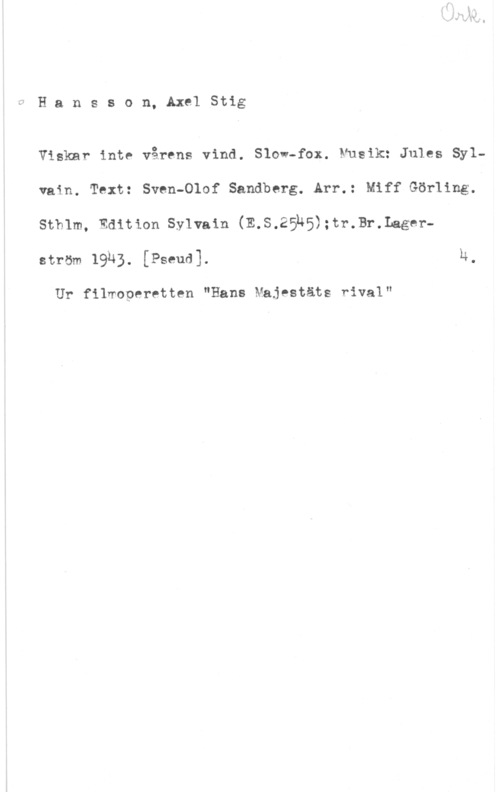 Hansson, Stig Hansson, AxelStig

Viskar inte vårens vind. Slow-fax. Musik: Jules Sylvain. Text: Sven-Olof Sandberg. Arr.: Miff Görling.
Sthlm, Edition Sylvain (E.S.25u5);tr.Br.Lager
ström 1933. [Pseud]. h,

Ur filmoperetten "Hans Majestäts rival"