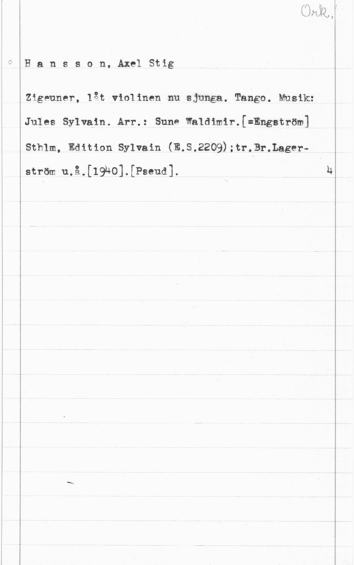 Hansson, Stig Hansson, AxelStig

Zigeuner, låt-violinen nu sjunga. Tango. Musik:
Jules Sylvain. Arr.: Sune Whldimir.[=Engström]
Sthlm, Edition Sylvain (E.S.2209);tr.Br.Lager
ström u.å.[19h0].[Pseud].