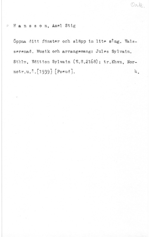 Hansson, Stig Hansson, AxelStig

Öppna ditt fönster och släpp in lite sång. Välsserenad. Musik.och arrangemang: Jules Sylvain.
Sthlm, Edition Sylvain (E.S.2168); tr.Khvn, Nor
notr.u.3.[1939] [Pseud]. h.