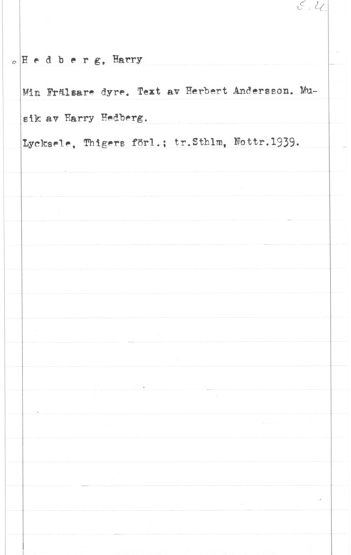 Hedberg, Harry Hedberg, Harry

Min Frälsare dyre. Text av Herbert Andersson. Mu
sik av Harry Hedberg.

Lycksele, Thigers för1.; tr.Sthlm, Nottr.1939.
