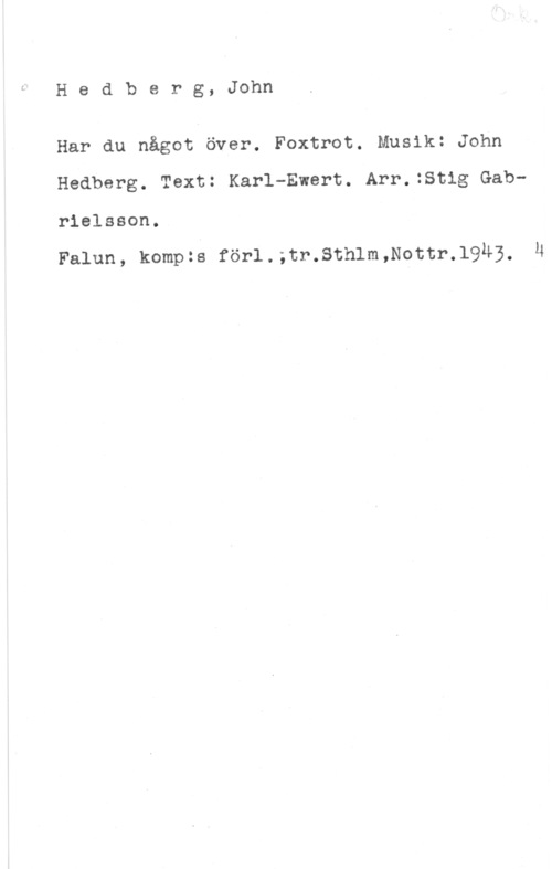 Hedberg, John Hedberg, John

Har du något över. Foxtrot. Musik: John
Hedberg. Text: Karl-Ewert. Arr.:Stig Gabrielsson.

Falun, kompzs förl.;tr.Sthlm,Nottr.l943, li