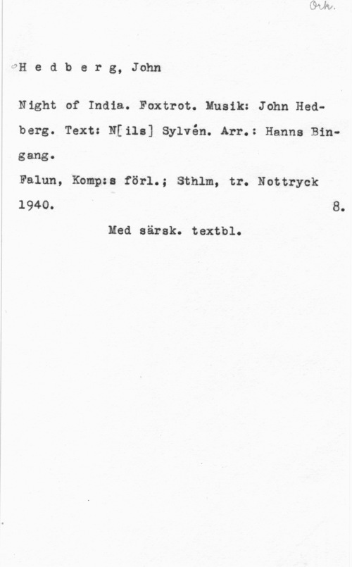 Hedberg, John OH e d b e r g, John

Night of India. Foxtrot. Musik: John Hedberg. Text: N[ile] Sylvén. Arr.: Hanna Bingang.

Falun, Kompss förl.; Sthlm, tr. Nottryck
1940. 8.

Med särsk. textbl.