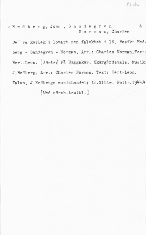 Hedberg, John & Sandegren, Curt & Norman, Charlie (Charles) wHedberg, John, Sandeg-ren&
N o r m a n, Charles

DeI va kärlek i lovart men falskhet i lä. Musik: Hedberg - Sandegren - Norman. Arr.: Charles Norman.Text:
Bert-Leon. [Jämth På säggsksr. skärgårdsvals. Musik:
J.Hedberg. Arr.: Charles Norman. Text: Bert-Leon.

Falun, J.Hedbergs musikhandel: tr.Sthlm, Nottr.19uh)l

[Med särsk.textbl.]