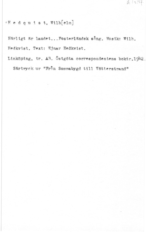 Hedqvist, Wilhelm GH e d q u 1 s t, wilhklm]

Härligt är 1andet...Fosterländsk sång. Musik:"Wilh.
Hedkvist. Text: Ejnar Hedkvist.
Linköping, tr. AB. Östgöta correspondentens boktr.19h2.

Särtryck ur "Från Sommabygd till Vätterstrand"