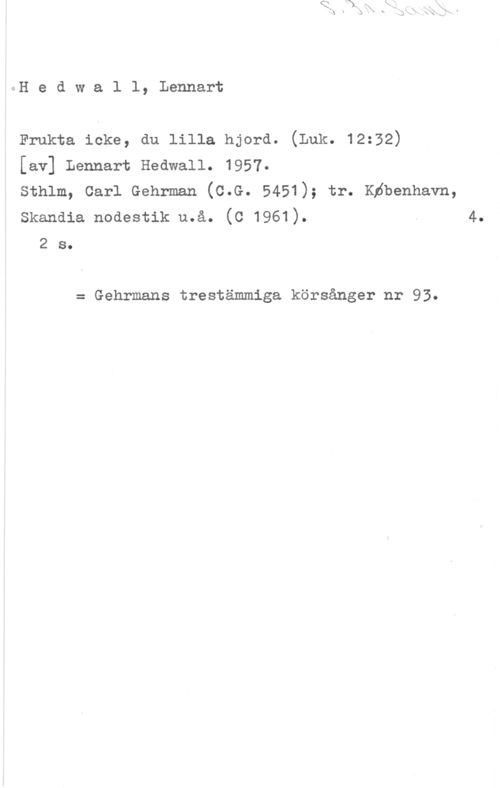 Hedwall, Lennart GH e d w a l l, Lennart

Frukta icke, du lilla hjord. (Luk. 12:32)
[av] Lennart Hedwall. 1957.
Sthlm, Carl Gehrman (C.G. 5451); tr. Köbenhavn,

skandia noaestik u.å. (c 1961). . 4.
2 s.

= Gehrmans trestämmiga körsånger nr 93.
