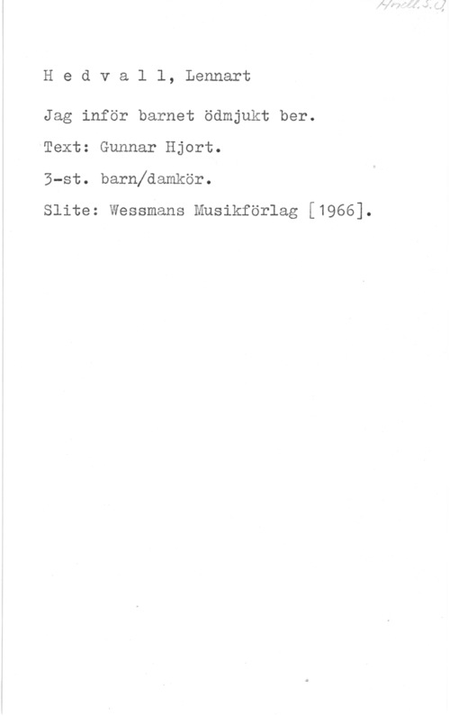 Hedwall, Lennart Hedvall, Lennart

Jag inför barnet ödmjukt ber.

Text: Gunnar Hjort.
3-st. barnfdamkör.

slits: Wessmans Musikförlag [1966].