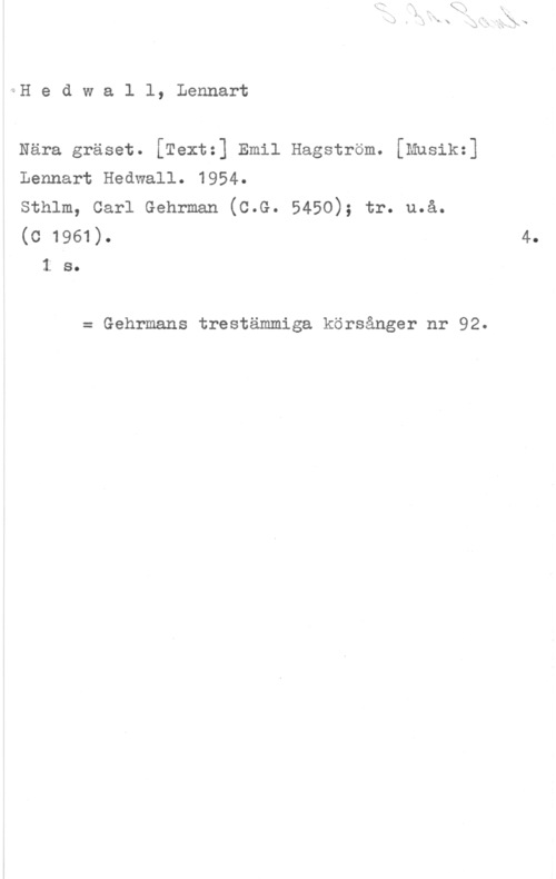 Hedwall, Lennart yoH e d w a l l, Lennart

Nära gräset. [Text:] Emil Hagström. [Mnsik=]
Lennart Hedwall. 1954.

sthlm, carl Gehrman (c.G. 5450); tr. u.å.
(o 1961).
1 s.

= Gehrmans trestämmiga körsånger nr 92.

4.