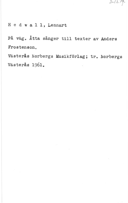 Hedwall, Lennart Hedwall, Lennart

På väg. Åtta sånger till texter av Anders
Frostenson.

Västerås Norbergs Musikförlag; tr. Norbergs
Västerås 1961.