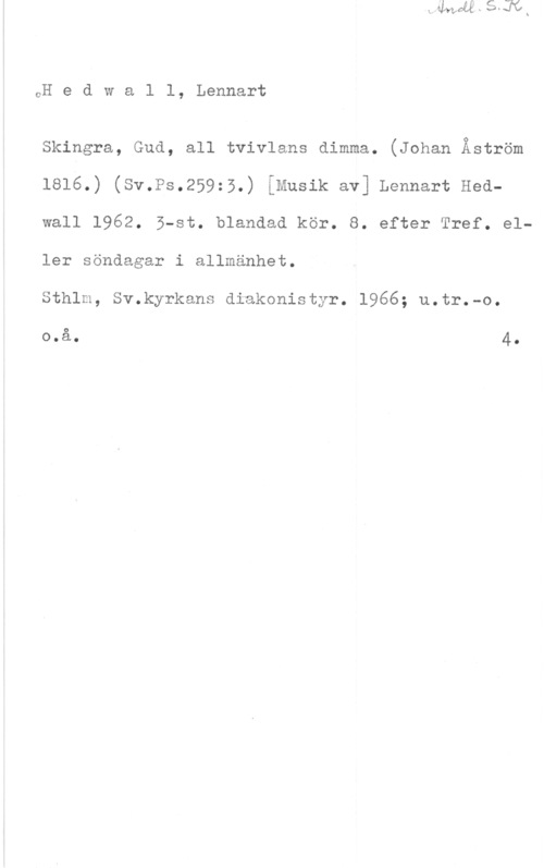 Hedwall, Lennart eH e d w a 1 l, Lennart

Skingra, Gud, all tvivlans dimma. (Johan Åström
1816.) (Sv.Ps.259:5.) (Musik av] Lennart Hedwall 1962. ö-st. blandad kör. 8. efter Tref. eller söndagar i allmänhet.

Sthlm, Sv.kyrkans diakonistyr. 1966; u.tr.-o.

0

o.a. 4-
