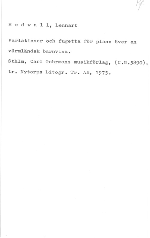 Hedwall, Lennart Hedwall, Lennart

Variationer och fugetta för piano över en
värmländsk barnvisa.
Sthlm, Carl Gehrmans musikförlag, (C.G.5890),

tr. Nytorps Litogr. Tr. AB, 1975.