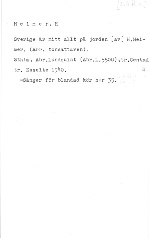 Heimer, Henrik He1 mer, H

Sverige är mitt allt på Jorden [av] H.Helmer. (Arr. tonsättaren).

Sthlm, Abr.Lundqulst (Abr.L.5500),tr.Centnå
tr. Esselte 1940. u

:Sånger för blandad kör nzr 35.