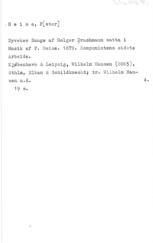 Heise, Peter oH e i s e, Pfeter]

Dyvekes Sange af Holger Qrachmann satta i

Musik af P. Heise. 1879. Komponistens sidste

Arbeide.

Kjdbenhavn & Leipzig, Wilhelm Hansen (8065),

Sthlm, Elkan å Schildknecht; tr. Wilhelm Han
sen u.å. I 4.
19 s.