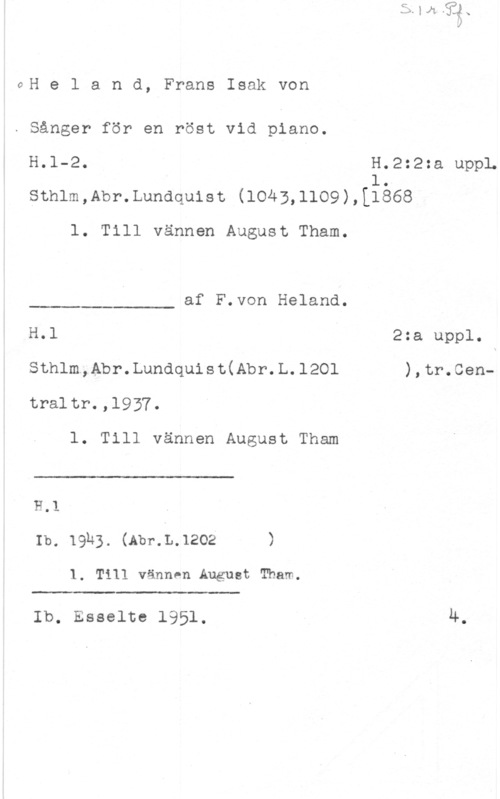 Heland, Frans Isak von GH e l a n d, Frans Isak von

. Sånger för en röst vid piano.

H.l-2. H.2:2:a uppL
1sthlm,Abr.Lundquist (1043,1109),[1868

l. Till vännen August Tham.

af F.von Heland.

 

H.l ä 2:a uppl.
Sthlm,Abr.Lundquist(Abr.L.1201 ),tr.Centraltr.,l937.

l. Till vännen August Tham

 

H.1
Ib. 19h3. (Abr.L.1202 )

1. Till vännen August Tham.

 

Ib. Esselte 1951. 4.