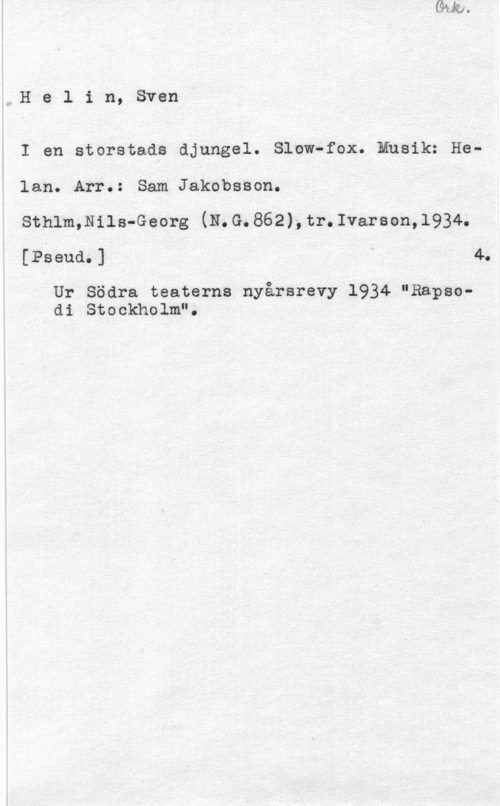 Helin, Sven c,H e l i n, Sven
I en storstads djungel. Slow-fox.ansik: Helan. Arr.: Sam Jakobsson.

Sthlm,Nils-Georg (N.G.862),tr.Ivarson,l934.
[Pseud.] " 4.

Ur Södra teaterns nyårsrevy 1934 "Rapsodi Stockholm".