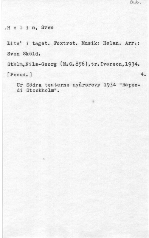 Helin, Sven oHe l in, Sven

LiteI i taget. Foxtrot. Musik: Helan. Arr.:
Sven Sköld.

Sthlm,Nils-Georg (N.G.856),tr.Iåareon,l934.
[Pseudn 1 40

Ur Södra teaterns nyårsrevy 1934 "Rapsodi Stockholm".