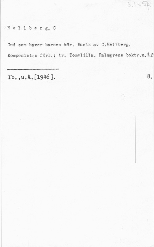 Hellberg, C. Ee11berg,C

Guå som haver barnen kär. Musik av C.He11berg.

Komponist:s för-1.; tr. Tome] illa, Palmgrens boktr.u.å,8

 

:II

Ib. ,u.å.[1946].

.I
8.