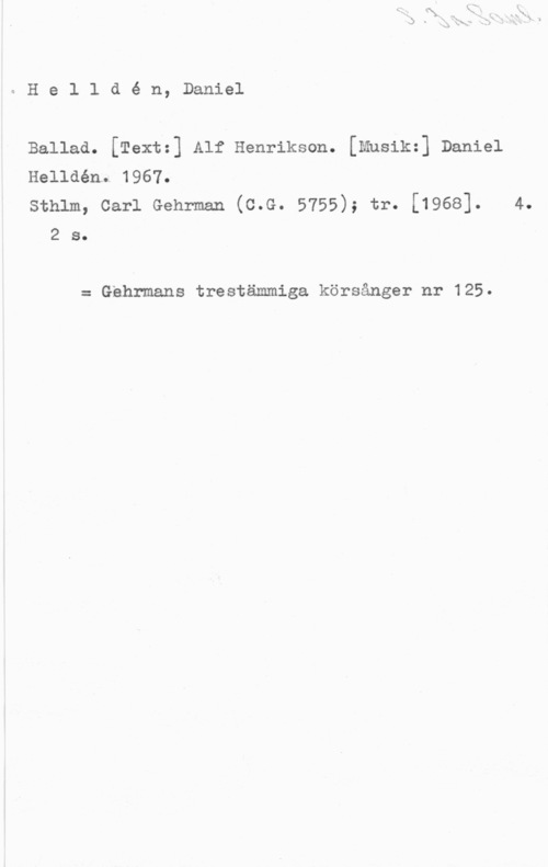 Helldén, Daniel eHelldé n, Daniel

Ballad. [Textz] Alf Henrikson. [Mnsikz] Daniel

Helldénl 1967.

Sthlm, Carl Gehrman (C.G. 5755); tr. [1968]. 4.
2 s.

= thrmans trestämmiga körsånger nr 125.