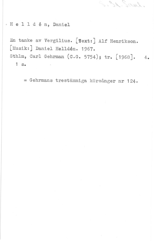 Helldén, Daniel He1 ldé n, Daniel

En tanke av vergilius. [aextz] Alf Henrikson.
[Musikz] Daniel Helldén. 1967.

sthlm, carl Gehrman (c.G. 5754); tr. [1968]. 4.
1 s.

= Gehrmans trestämmiga körsånger nr 124.
