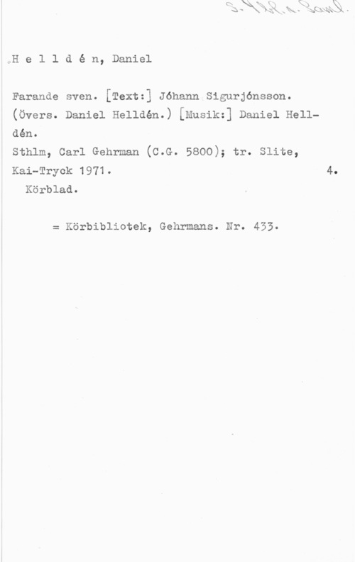 Helldén, Daniel öH e l l d é n, Daniel

Farande sven. [Textz] Jéhann Sigurjénsson.

(Övers. Daniel Helldén.) [Musikz] Daniel Hell
den.

sthlm, carl Genrman (c.e. 5800); tr. slite,

Kai-Tryck 1971. 4,
Körblad.

= Körbibliotek, Gehrmans. Nr. 453.