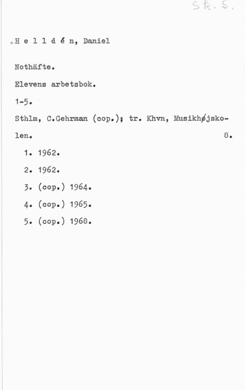 Helldén, Daniel DH e 1 1 a é n, Daniel

Nothäfte.
Elevens arbetsbok.
1-5.
Sthlm, C.Gehrman (cop.); tr. Khvn, Mnsikhdjskolen. 8.
1. 1962.
2. 1962.
5. (cop.) 1964.
4. (cop.) 1965.
5. (cop.) 1968.