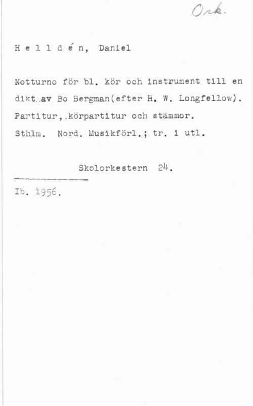 Helldén, Daniel He 1 1 a in, Daniel

Notturno för bl. kör och instrument till en
dikt av Bo Bergman(efter H. W. Longfellow).
Partitur,.körpart1tur och stämmor.

Sthlm. Nord. Musikförl.; tr. i utl.

Skolorkestern En.

 

Ib- 1956.
