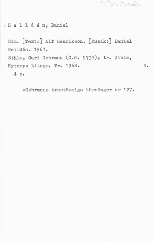 Helldén, Daniel eHelldé n, Daniel

Rim. [Text=] Alf Henriksen. [mnsik=] Daniel
Helldén. 1967.
sthlm, carl Gehrmen (c.G. 5737); tr. sthlm,
Nytorps Litogr. Tr. 1968.

4 s.

:Gehrmans trestämmiga körsånger nr 127.

4.