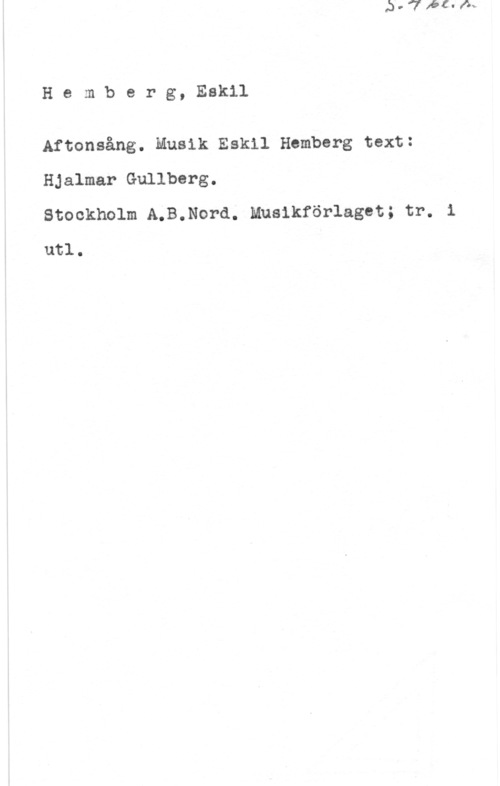 Hemberg, Eskil Hemberg, Eskil

Aftonsång. Musik Eskil Hamberg text:
Hjalmar Gullberg.

Stockholm A.B.Nord. Mnsikförlaget; tr. i
utl.