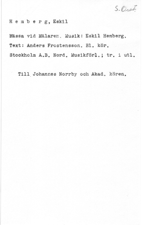 Hemberg, Eskil o-Qäwwh

H e m b e r g, Eskil

Mässa vid Mälaren. Musik: Eskil Hamberg.
Text: Anders Frostensson. Bl. kör.

Stockholm A.B. Nord. Musikför1.; tr. i utl.

Till Johannes Norrby och Akad. kören.