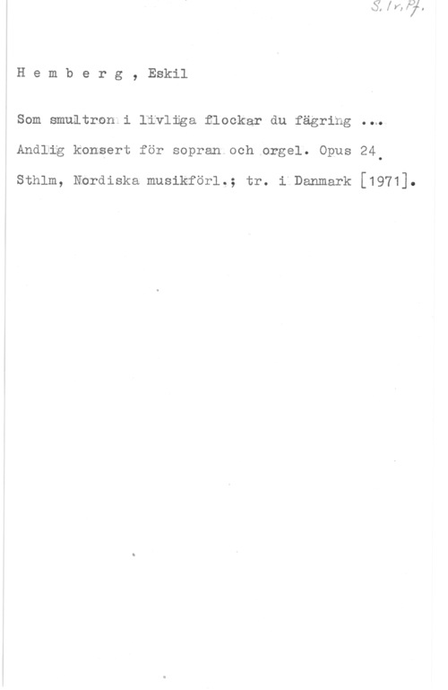 Hemberg, Eskil Hemberg, Eskil

Som smultrnn i livliga flockar du fägring ..w
Andlig konsert för sopran och orgel. Opus 24.

sthlm, Nordiska musikför1.; tr. i Danmark [1971].