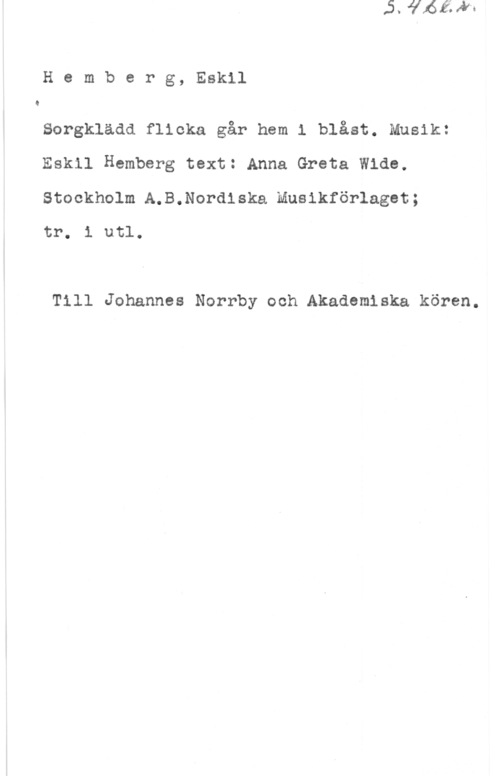 Hemberg, Eskil Hemberg, Eskil

Q

Sorgklädd flicka går hem l blåst. Musik:
Eskil Hemberg text: Anna Greta Wide.

Stockholm A.B.Nordiska Musikförlaget;
tr. i utl.

Till Johannes Norrby och Akademiska kören.