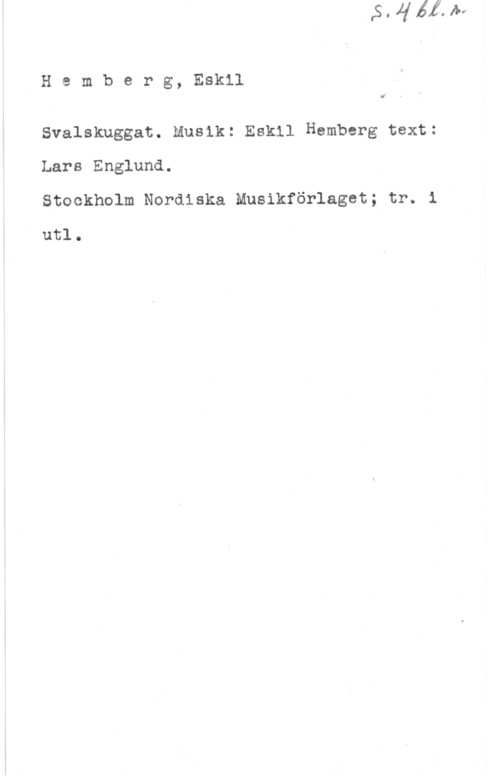 Hemberg, Eskil Hemberg, Eskil

.lf

Svalskuggat. Musik: Eskil Hamberg text:
Lars Englund.
Stockholm Nordiska Musikförlaget; tr. i

utl.