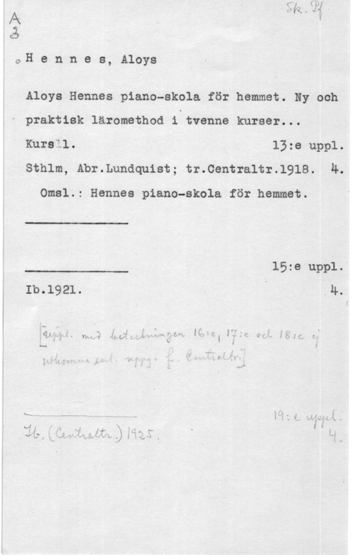 Hennes, Aloys IX
Må

1 O

 

H e n n e s, Aloys

Aloys Hennes piano-skola för hemmet. Ny och
praktisk läromethod i tvenne kurser...
Kursll. 13:e uppl.

sthlm, Abr.Lunaquist; tr.centra1tr.1918. 4.

 

 

 

Omsl.: Hennes piano-skola för hemmet.
I.. 15:e uppl.
Ib.1921. .4.
åÄwa wa äuh,gwwdw. IQ (1::Q. få
å- " I
a lit., i i.. 5, 7:51;
y -- a..--.n -.  I Q, WJJYIQIL. -I
ia ngiMJLLQIQQSK H-