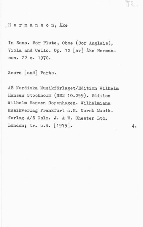 Hermanson, Åke x:H e r m a n s o n, Åke

In sono. For Finne, oboe (cor Anglnis),
Viola and Cello. Op. 12 [av] Åke Hermanson. 22 s. 1970.

Score [and] Parts.

AB Nordiska mnsikforlogetlndition wilnelm
Hanson stockholm (NMS 10.259). Edition

Wilhelm Hansen Copenhagen. Wilhelmiana
Musikverlag Frankfurt a.M. Norsk Musik
forlag AIS Oslo. J. & W. Chester Ltd.

London; tr. n.å. [1975]. 4.