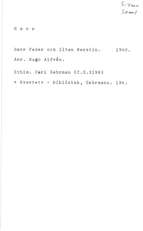 Alfvén, Hugo Emil 5-50 m ...I

H e r r

Herr Peder och liten Kerstin. 1940.

Arr. Hugo Alfvén.

Sthlm. Cerl Gehrman (C.G.3198)

= Kvartett - bibliotek, Gehrmans. 194.
