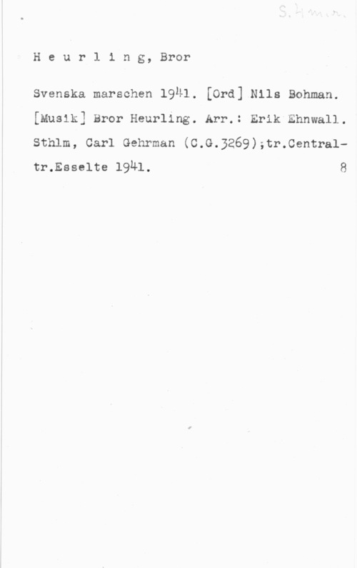 Heurling, Bror Heurling, Bror

Svenska marschen 1941. [Ord] Nils Bohman.
[Musik] Bror Heurling. Arr.: Erikthnwall.

Sthlm, Carl Gehrman (C.G.3269);tr.0entraltr.Esselte 1941. 8