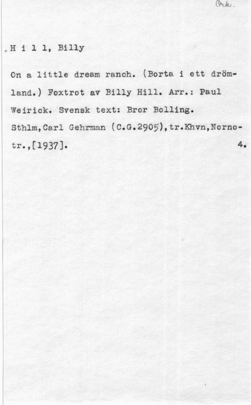 Hill, Billy aH i 1 l, Billy

On a little dream ranch. (Borta i ett drömland.) Foxtrot av Billy Hill. Arr.= Paul
Weirick. Svensk text: Bror Bolling.

Sthlm,Carl Gehrman (C.G.2905),tr.Khvn,Nornotrn,[1937]o 40