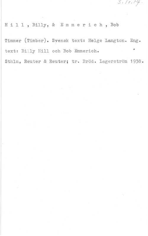 Hill, Billy & Emmerich, Bob xHill, Billy, & Emmerich, Bob
Timmer (Timber). Svensk text: Helge Langton. Eng.

ä text: Billy Hill och Bob Emmerich. "
1 .
i Sthlm, Reuter & Reuter; tr. Bröd. Lagerström 1958.

l